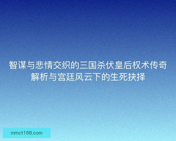 智谋与悲情交织的三国杀伏皇后权术传奇解析与宫廷风云下的生死抉择
