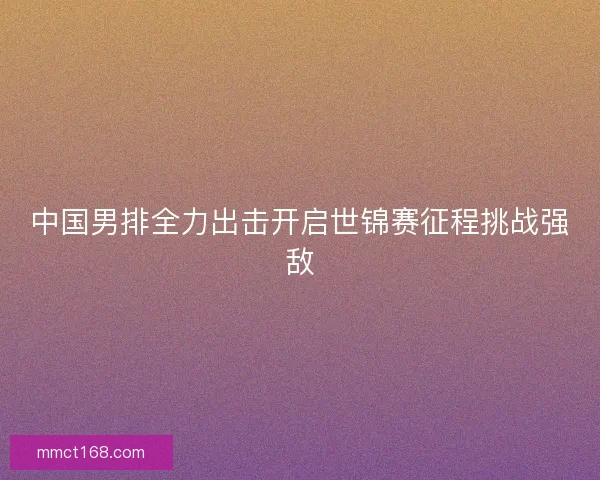 中国男排全力出击开启世锦赛征程挑战强敌