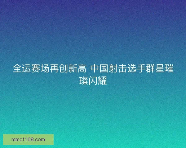 全运赛场再创新高 中国射击选手群星璀璨闪耀
