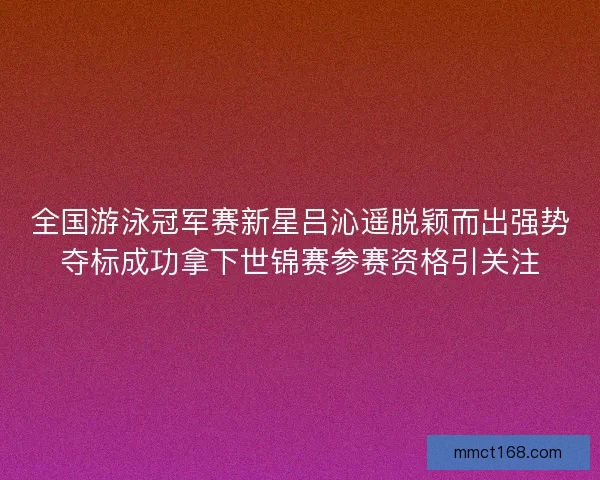 全国游泳冠军赛新星吕沁遥脱颖而出强势夺标成功拿下世锦赛参赛资格引关注